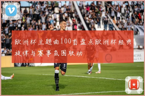 欧洲杯主题曲100首盘点欧洲杯经典旋律与赛事氛围联动
