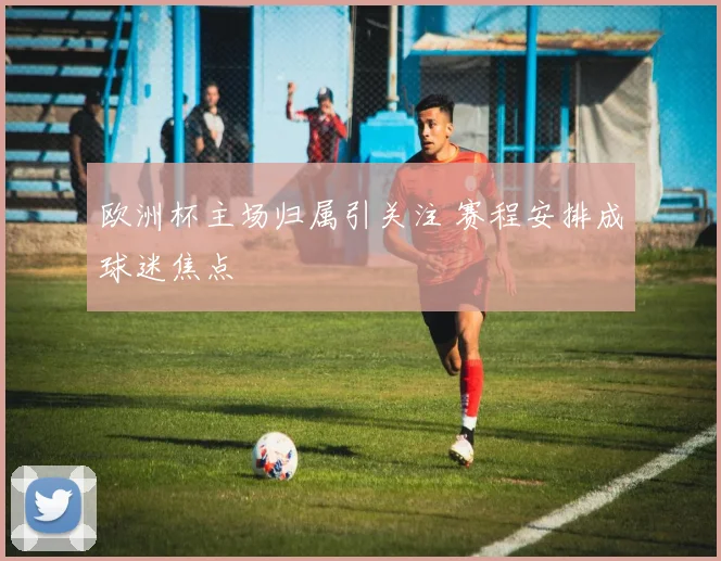 欧洲杯主场归属引关注 赛程安排成球迷焦点