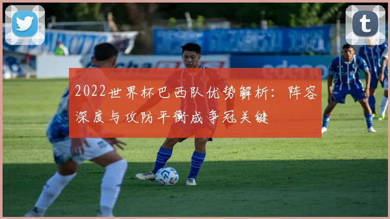 2022世界杯巴西队优势解析：阵容深度与攻防平衡成争冠关键