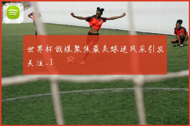 世界杯俄媒聚焦最美球迷风采引发关注_1