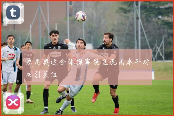 悉尼奥运会体操赛场呈现高水平对决引关注