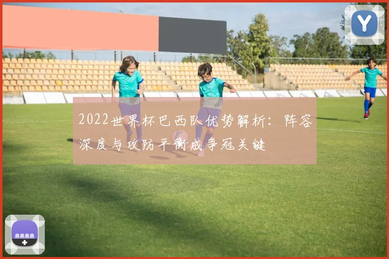 2022世界杯巴西队优势解析：阵容深度与攻防平衡成争冠关键